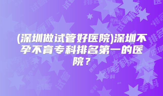 (深圳做试管好医院)深圳不孕不育专科排名第一的医院？
