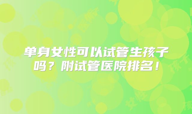 单身女性可以试管生孩子吗？附试管医院排名！