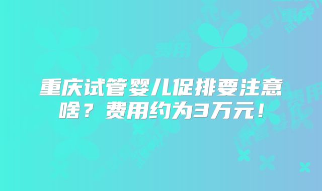 重庆试管婴儿促排要注意啥？费用约为3万元！