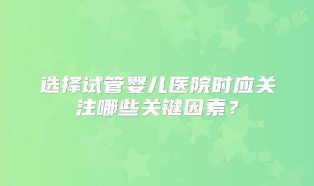 选择试管婴儿医院时应关注哪些关键因素？