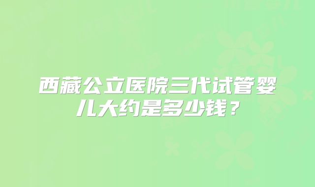 西藏公立医院三代试管婴儿大约是多少钱?