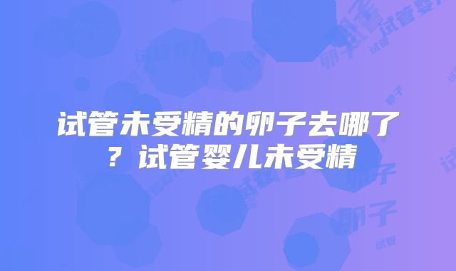 试管未受精的卵子去哪了？试管婴儿未受精