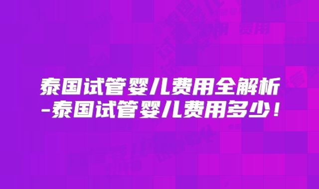 泰国试管婴儿费用全解析-泰国试管婴儿费用多少!