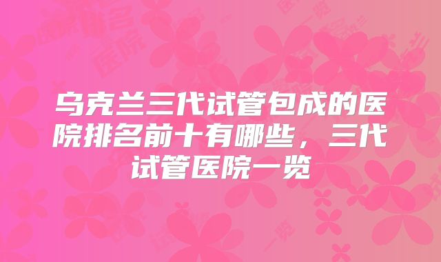 乌克兰三代试管包成的医院排名前十有哪些,三代试管医院一览