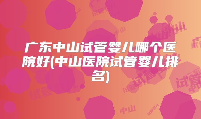 广东中山试管婴儿哪个医院好(中山医院试管婴儿排名)