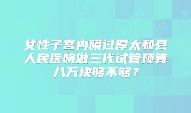 女性子宫内膜过厚太和县人民医院做三代试管预算八万块够不够？