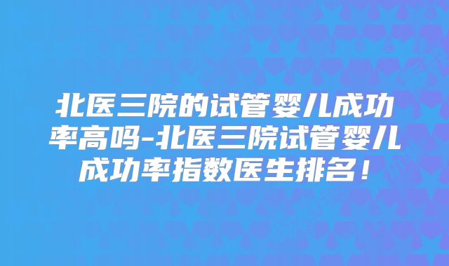 北医三院的试管婴儿成功率高吗-北医三院试管婴儿成功率指数医生排名！