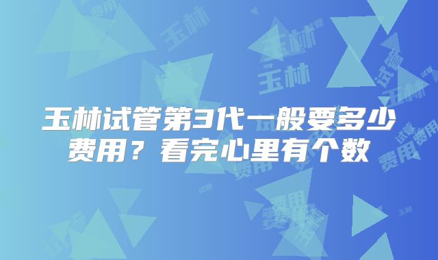玉林试管第3代一般要多少费用？看完心里有个数