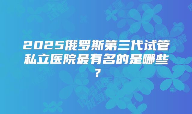 2025俄罗斯第三代试管私立医院最有名的是哪些?