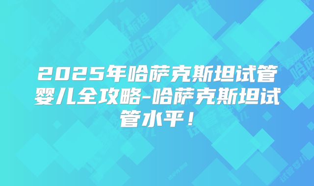 2025年哈萨克斯坦试管婴儿全攻略-哈萨克斯坦试管水平！