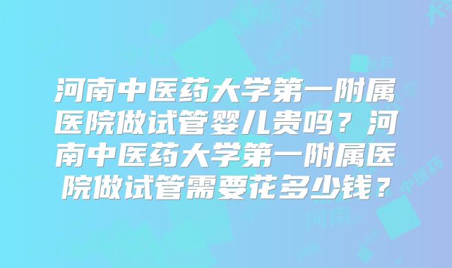 河南中医药大学第一附属医院做试管婴儿贵吗？河南中医药大学第一附属医院做试管需要花多少钱？