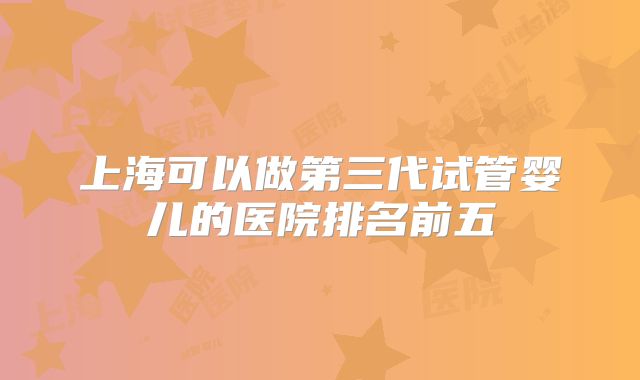 上海可以做第三代试管婴儿的医院排名前五