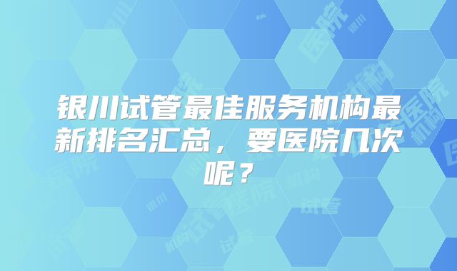 银川试管最佳服务机构最新排名汇总，要医院几次呢？