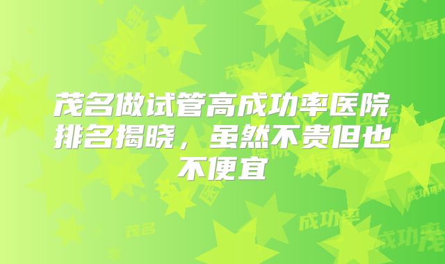 茂名做试管高成功率医院排名揭晓,虽然不贵但也不便宜
