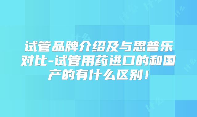 试管品牌介绍及与思普乐对比-试管用药进口的和国产的有什么区别！