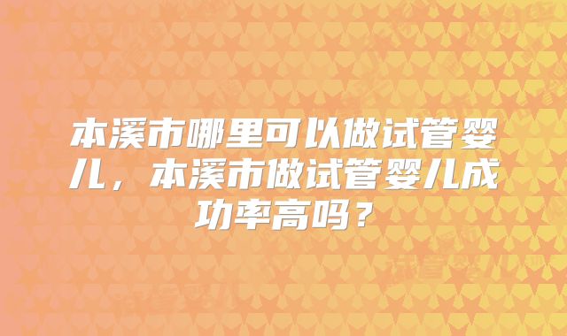 本溪市哪里可以做试管婴儿,本溪市做试管婴儿成功率高吗?