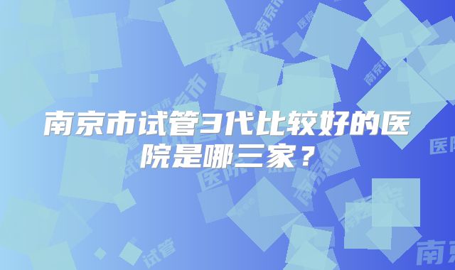 南京市试管3代比较好的医院是哪三家?