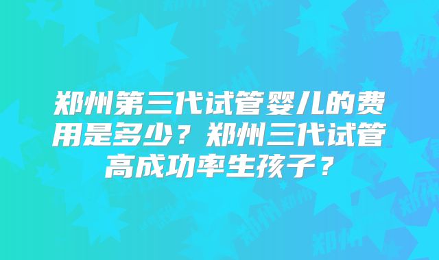 郑州第三代试管婴儿的费用是多少?郑州三代试管高成功率生孩子?