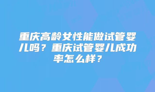 重庆高龄女性能做试管婴儿吗？重庆试管婴儿成功率怎么样？