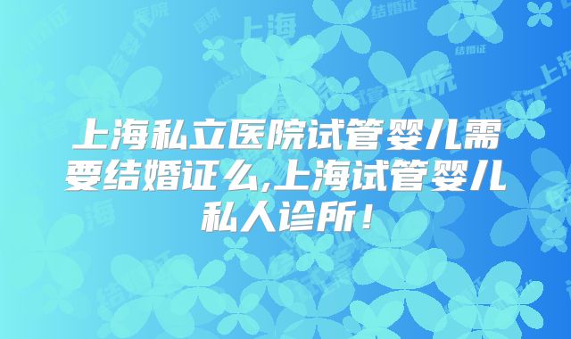 上海私立医院试管婴儿需要结婚证么,上海试管婴儿私人诊所！
