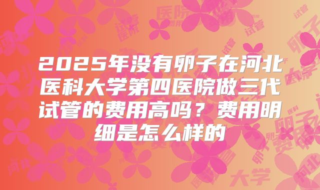 2025年没有卵子在河北医科大学第四医院做三代试管的费用高吗?费用明细是怎么样的