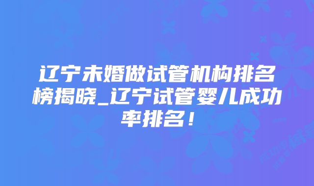 辽宁未婚做试管机构排名榜揭晓_辽宁试管婴儿成功率排名！