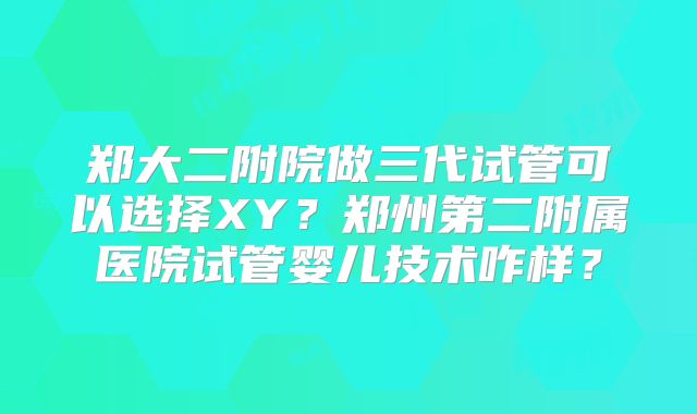 郑大二附院做三代试管可以选择XY?郑州第二附属医院试管婴儿技术咋样?