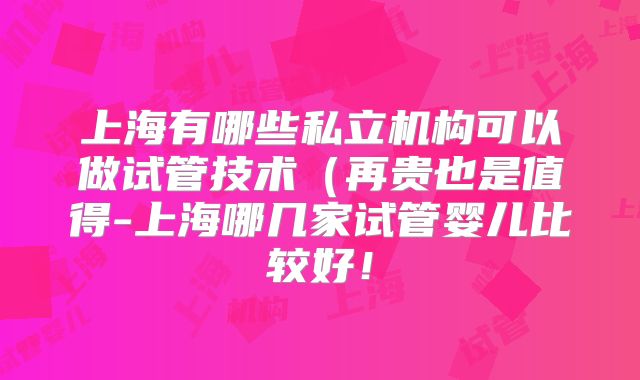上海有哪些私立机构可以做试管技术（再贵也是值得-上海哪几家试管婴儿比较好！