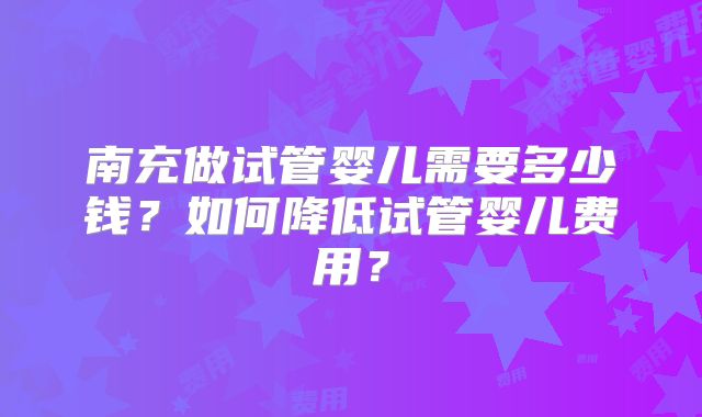 南充做试管婴儿需要多少钱？如何降低试管婴儿费用？