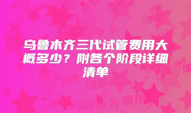 乌鲁木齐三代试管费用大概多少？附各个阶段详细清单