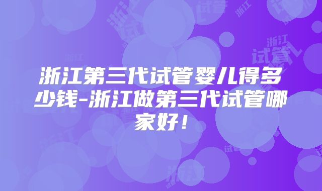 浙江第三代试管婴儿得多少钱-浙江做第三代试管哪家好！