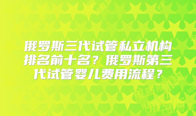 俄罗斯三代试管私立机构排名前十名？俄罗斯第三代试管婴儿费用流程？