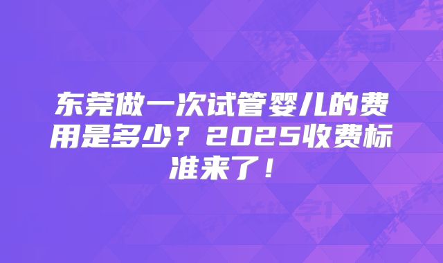 东莞做一次试管婴儿的费用是多少?2025收费标准来了!
