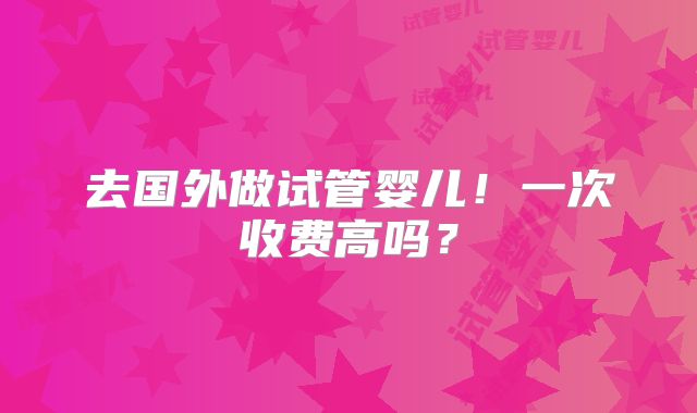 去国外做试管婴儿!一次收费高吗?