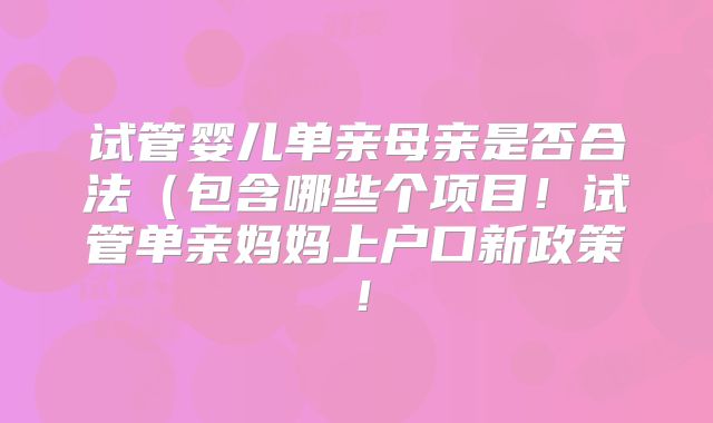 试管婴儿单亲母亲是否合法(包含哪些个项目!试管单亲妈妈上户口新政策!