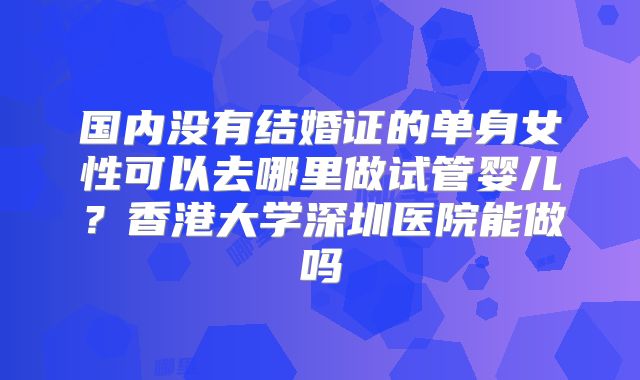 国内没有结婚证的单身女性可以去哪里做试管婴儿？香港大学深圳医院能做吗