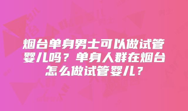 烟台单身男士可以做试管婴儿吗？单身人群在烟台怎么做试管婴儿？