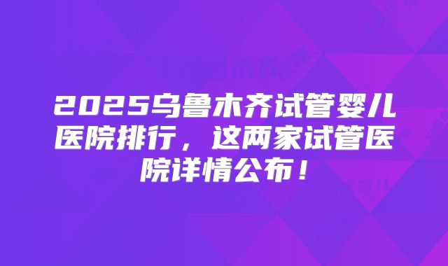 2025乌鲁木齐试管婴儿医院排行，这两家试管医院详情公布！