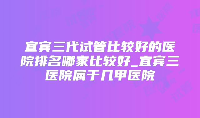 宜宾三代试管比较好的医院排名哪家比较好_宜宾三医院属于几甲医院