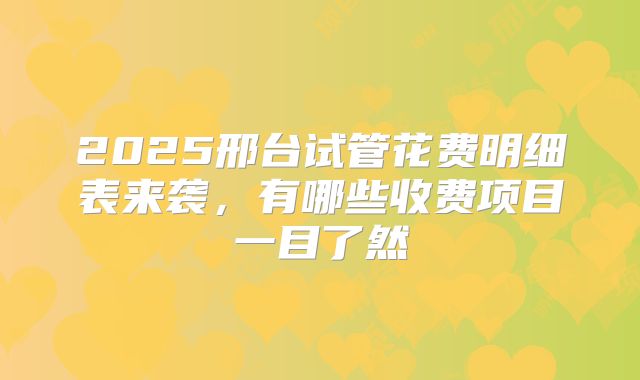 2025邢台试管花费明细表来袭，有哪些收费项目一目了然