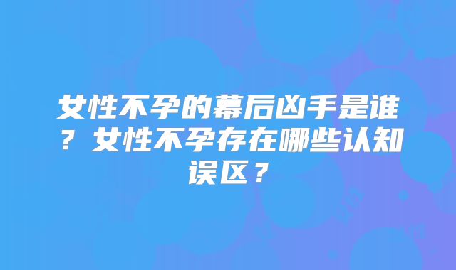 女性不孕的幕后凶手是谁？女性不孕存在哪些认知误区？