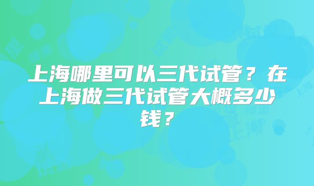 上海哪里可以三代试管？在上海做三代试管大概多少钱？