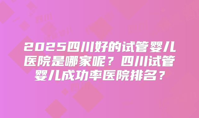 2025四川好的试管婴儿医院是哪家呢？四川试管婴儿成功率医院排名？