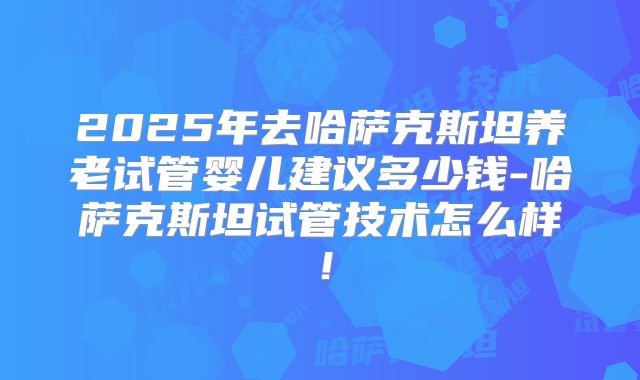 2025年去哈萨克斯坦养老试管婴儿建议多少钱-哈萨克斯坦试管技术怎么样！