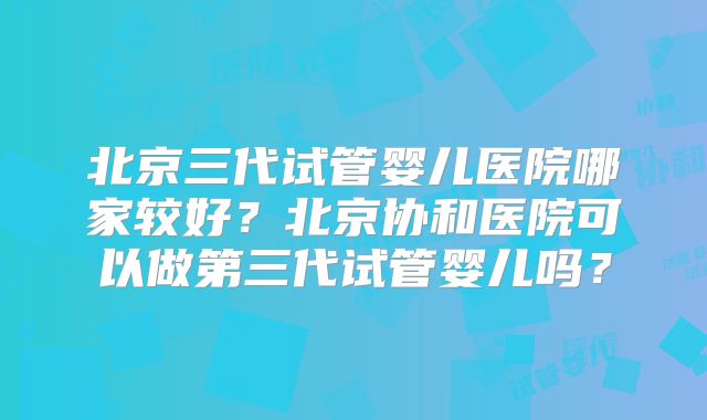 北京三代试管婴儿医院哪家较好？北京协和医院可以做第三代试管婴儿吗？