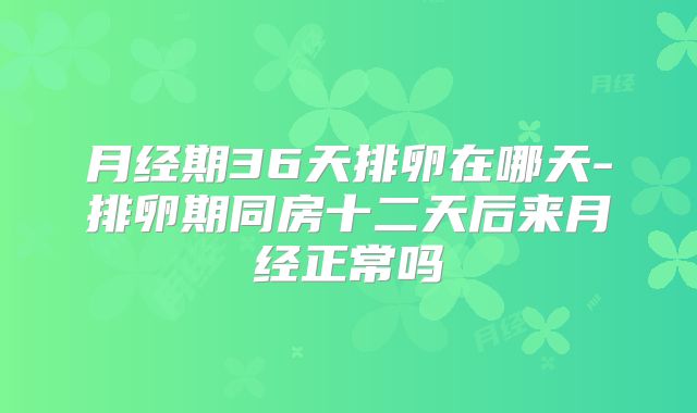 月经期36天排卵在哪天-排卵期同房十二天后来月经正常吗