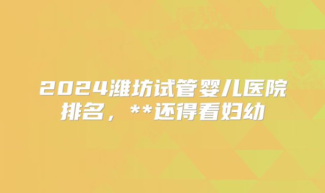 2024潍坊试管婴儿医院排名,**还得看妇幼