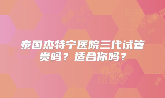泰国杰特宁医院三代试管贵吗？适合你吗？