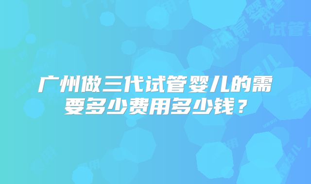 广州做三代试管婴儿的需要多少费用多少钱?
