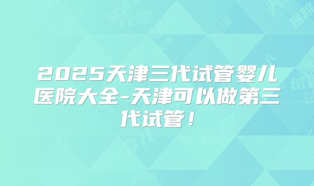 2025天津三代试管婴儿医院大全-天津可以做第三代试管！